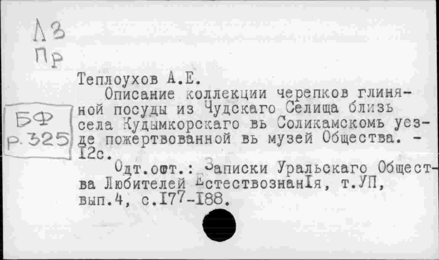 ﻿Кг
np
Теплоухов А.Е.
Описание коллекции черепков глиня-
— "2~ ; ной посуды из Чудскаго Оелища близь
села Кудымкорскаго вь Ооликамскомъ уез-, де пожертвованной вь музей Общества. -с Х2с •
Одт.офт.: записки Уральскаго Общест ва Любителей дстествознан!я, т.УП, выпЛ, с. 177-188.